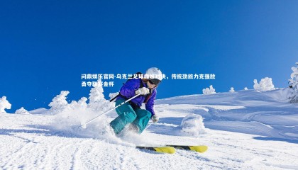 问鼎娱乐官网-乌克兰足球巅峰对决，传统劲旅力克强敌 勇夺联赛金杯