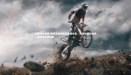 问鼎娱乐官网-西班牙超级新星崭露头角，为球队建功进球，西班牙大牌球星