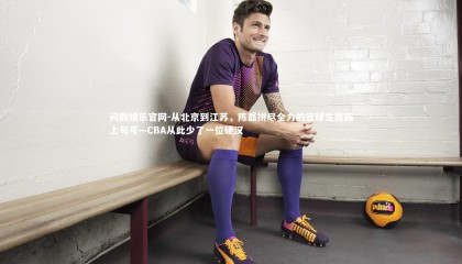 问鼎娱乐官网-从北京到江苏，陈磊拼尽全力的篮球生涯画上句号—CBA从此少了一位硬汉